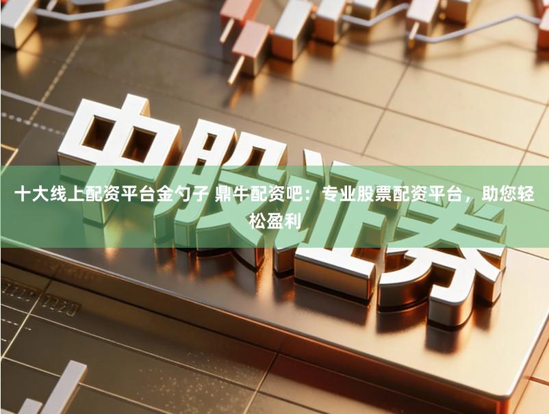 十大线上配资平台金勺子 鼎牛配资吧：专业股票配资平台，助您轻松盈利