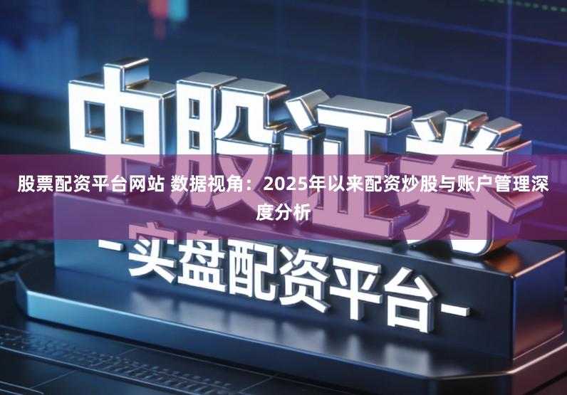 股票配资平台网站 数据视角：2025年以来配资炒股与账户管理深度分析