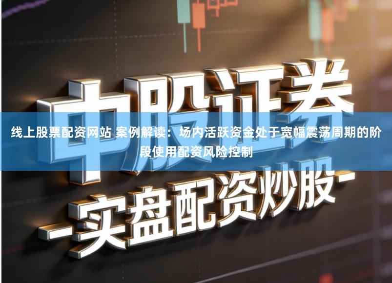 线上股票配资网站 案例解读：场内活跃资金处于宽幅震荡周期的阶段使用配资风险控制