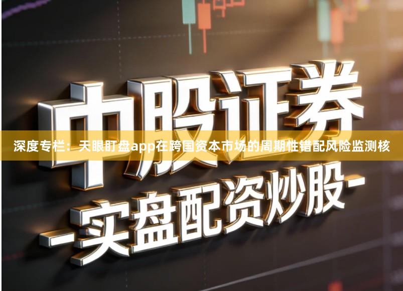 深度专栏：天眼盯盘app在跨国资本市场的周期性错配风险监测核