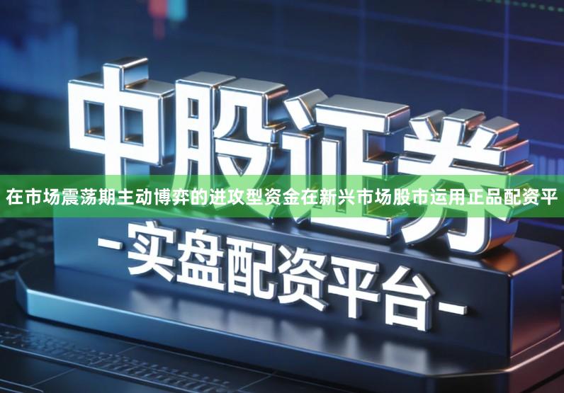 在市场震荡期主动博弈的进攻型资金在新兴市场股市运用正品配资平