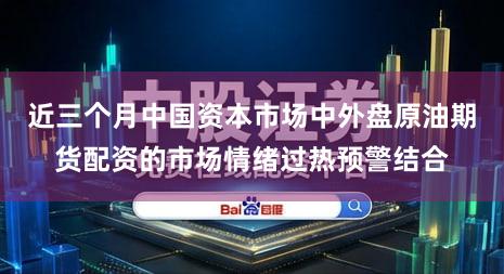 近三个月中国资本市场中外盘原油期货配资的市场情绪过热预警结合