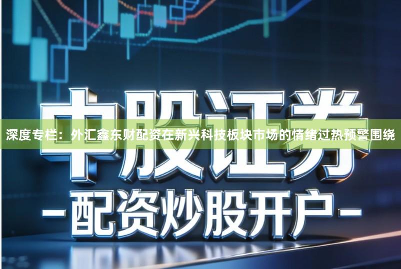 深度专栏：外汇鑫东财配资在新兴科技板块市场的情绪过热预警围绕